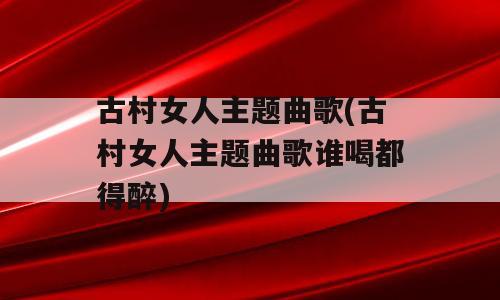 古村女人主题曲歌(古村女人主题曲歌谁喝都得醉)
