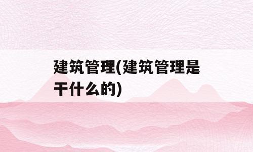 建筑管理(建筑管理是干什么的)