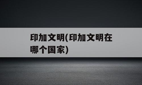 印加文明(印加文明在哪个国家)