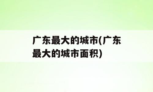 广东最大的城市(广东最大的城市面积)