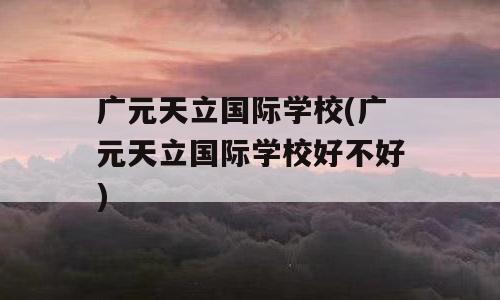广元天立国际学校(广元天立国际学校好不好)