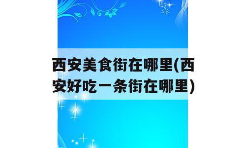 西安美食街在哪里(西安好吃一条街在哪里)