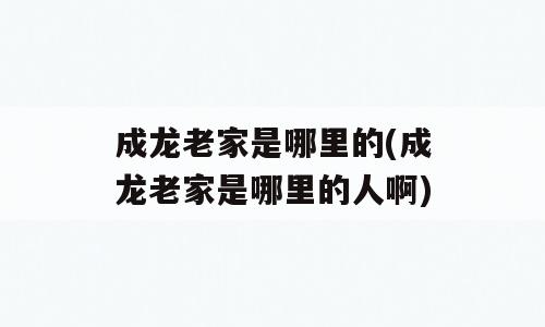 成龙老家是哪里的(成龙老家是哪里的人啊)