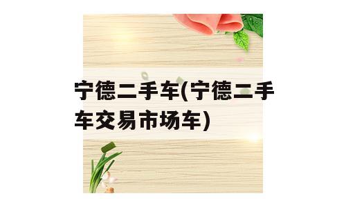 宁德二手车(宁德二手车交易市场车)
