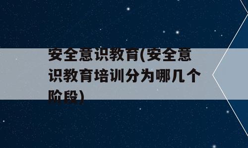 安全意识教育(安全意识教育培训分为哪几个阶段)