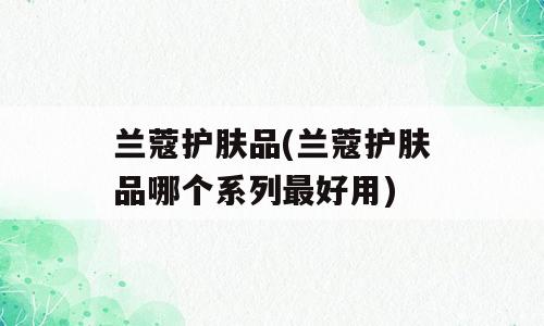 兰蔻护肤品(兰蔻护肤品哪个系列最好用)