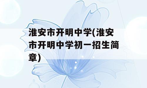 淮安市开明中学(淮安市开明中学初一招生简章)