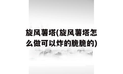 旋风薯塔(旋风薯塔怎么做可以炸的脆脆的)