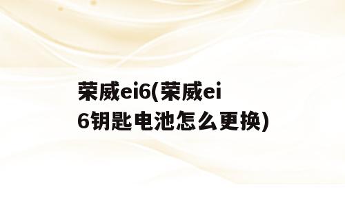 荣威ei6(荣威ei6钥匙电池怎么更换)