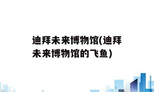 迪拜未来博物馆(迪拜未来博物馆的飞鱼)