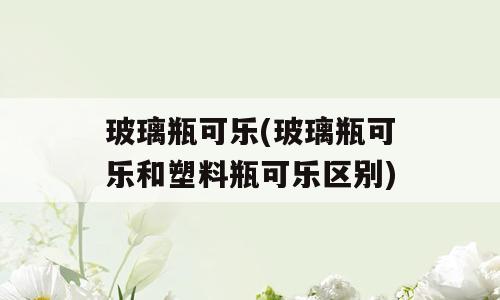 玻璃瓶可乐(玻璃瓶可乐和塑料瓶可乐区别)
