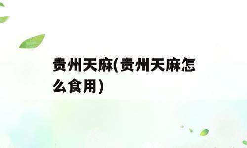 贵州天麻(贵州天麻怎么食用)