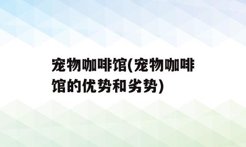宠物咖啡馆(宠物咖啡馆的优势和劣势)