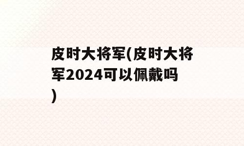 皮时大将军(皮时大将军2024可以佩戴吗)