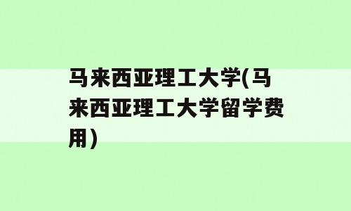 马来西亚理工大学(马来西亚理工大学留学费用)