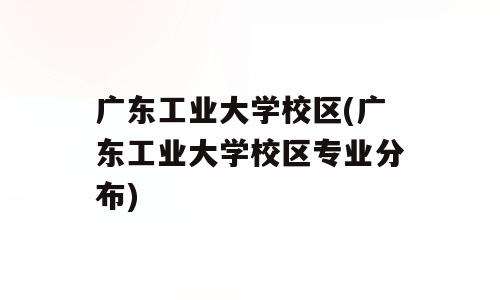 广东工业大学校区(广东工业大学校区专业分布)