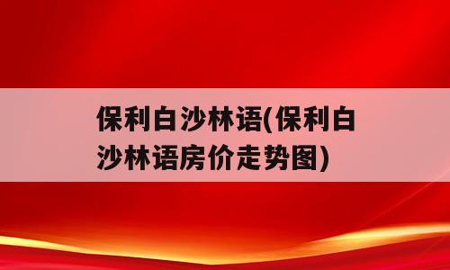 保利白沙林语(保利白沙林语房价走势图)