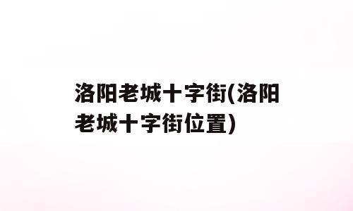 洛阳老城十字街(洛阳老城十字街位置)