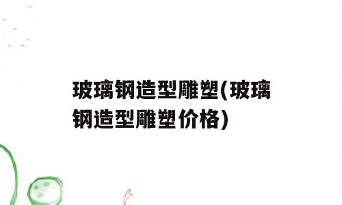玻璃钢造型雕塑(玻璃钢造型雕塑价格)