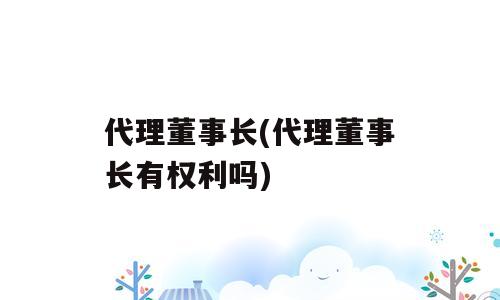 代理董事长(代理董事长有权利吗)