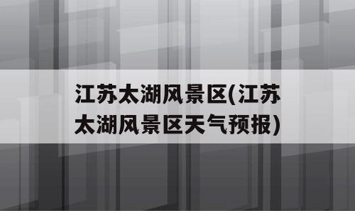 江苏太湖风景区(江苏太湖风景区天气预报)