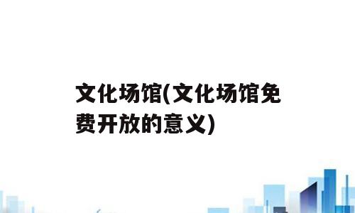 文化场馆(文化场馆免费开放的意义)