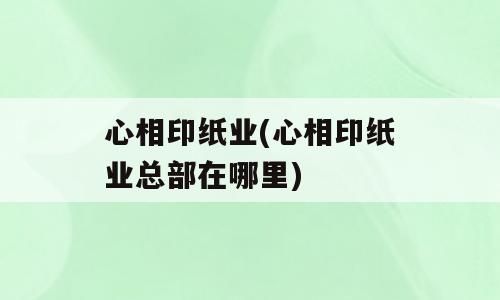 心相印纸业(心相印纸业总部在哪里)