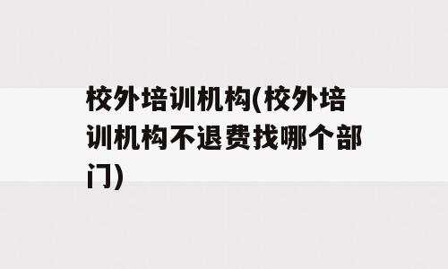 校外培训机构(校外培训机构不退费找哪个部门)