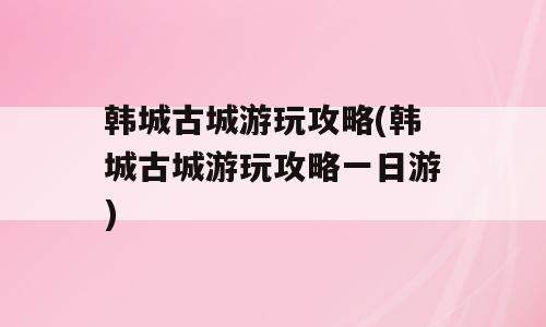 韩城古城游玩攻略(韩城古城游玩攻略一日游)