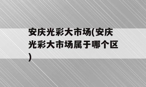 安庆光彩大市场(安庆光彩大市场属于哪个区)
