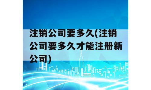 注销公司要多久(注销公司要多久才能注册新公司)