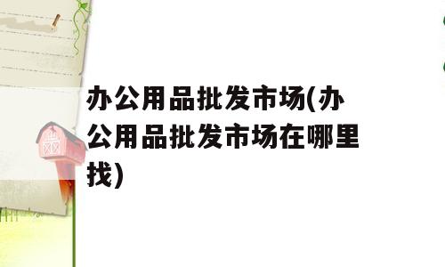 办公用品批发市场(办公用品批发市场在哪里找)