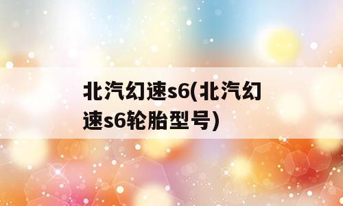 北汽幻速s6(北汽幻速s6轮胎型号)
