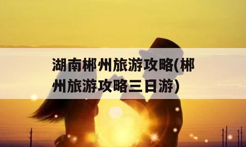 湖南郴州旅游攻略(郴州旅游攻略三日游)