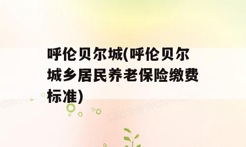 呼伦贝尔城(呼伦贝尔城乡居民养老保险缴费标准)