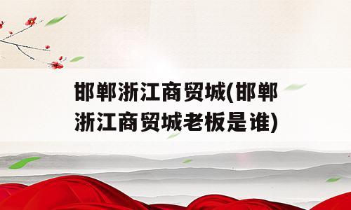 邯郸浙江商贸城(邯郸浙江商贸城老板是谁)
