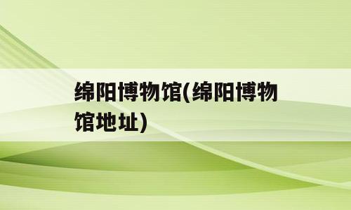 绵阳博物馆(绵阳博物馆地址)