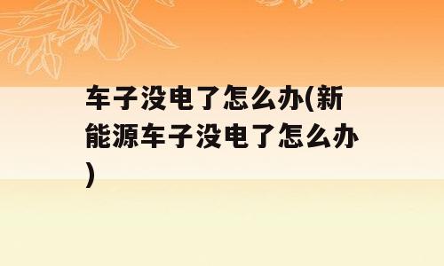 车子没电了怎么办(新能源车子没电了怎么办)
