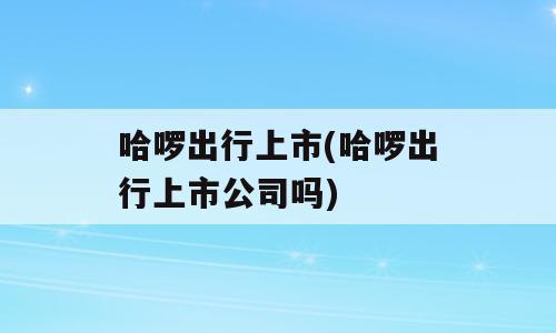 哈啰出行上市(哈啰出行上市公司吗)