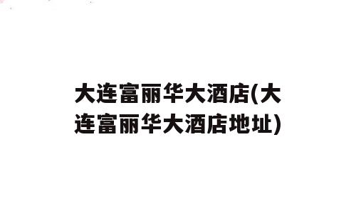 大连富丽华大酒店(大连富丽华大酒店地址)