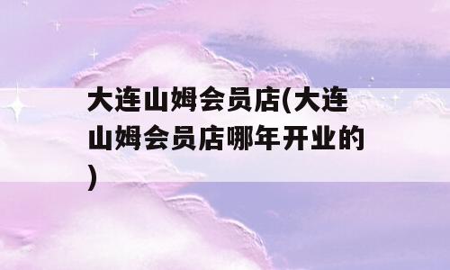 大连山姆会员店(大连山姆会员店哪年开业的)