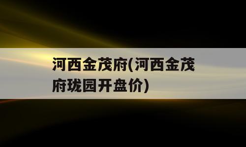 河西金茂府(河西金茂府珑园开盘价)