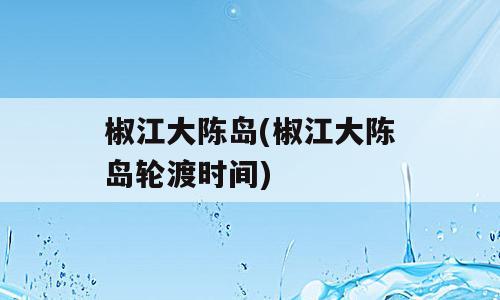 椒江大陈岛(椒江大陈岛轮渡时间)