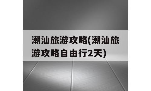 潮汕旅游攻略(潮汕旅游攻略自由行2天)