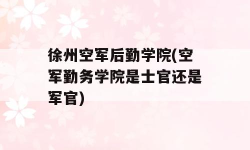 徐州空军后勤学院(空军勤务学院是士官还是军官)