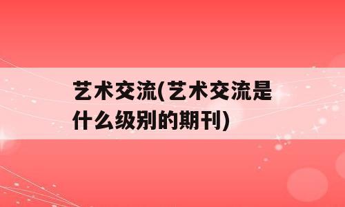 艺术交流(艺术交流是什么级别的期刊)