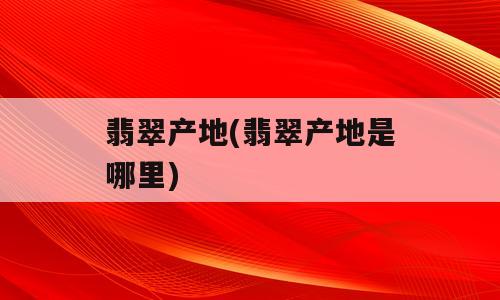翡翠产地(翡翠产地是哪里)