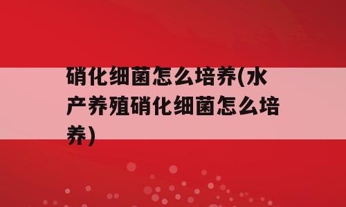硝化细菌怎么培养(水产养殖硝化细菌怎么培养)
