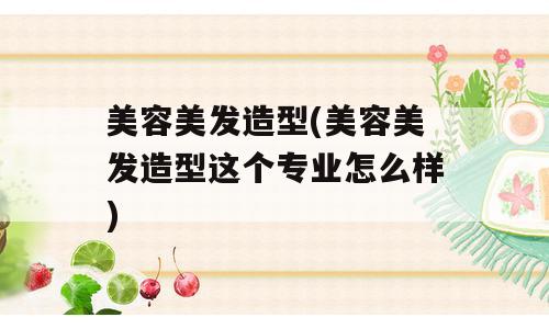 美容美发造型(美容美发造型这个专业怎么样)