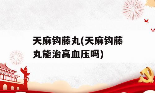 天麻钩藤丸(天麻钩藤丸能治高血压吗)